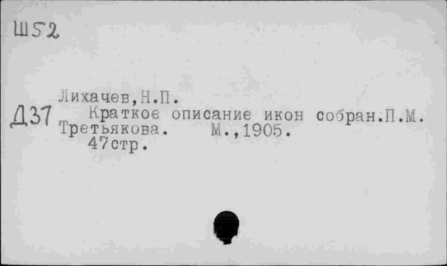 ﻿uisa.
Дії
Лихачев,Н.П.
Краткое описание икон
Третьякова. М.,1905.
47стр.
собран.П.М.